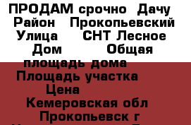ПРОДАМ срочно  Дачу › Район ­ Прокопьевский › Улица ­ 6 СНТ Лесное › Дом ­ 228 › Общая площадь дома ­ 20 › Площадь участка ­ 6 › Цена ­ 370 000 - Кемеровская обл., Прокопьевск г. Недвижимость » Дома, коттеджи, дачи продажа   